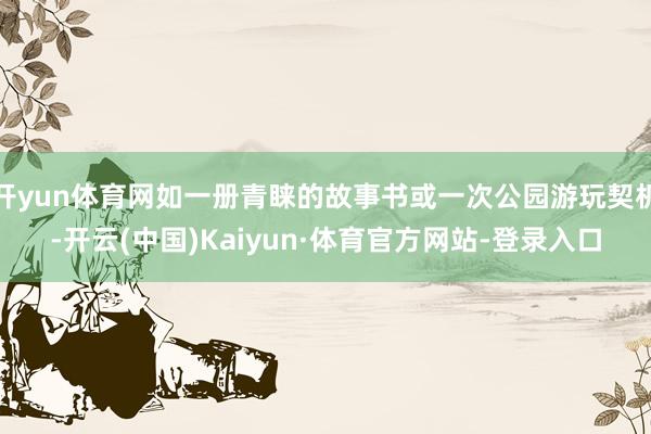开yun体育网如一册青睐的故事书或一次公园游玩契机-开云(中国)Kaiyun·体育官方网站-登录入口