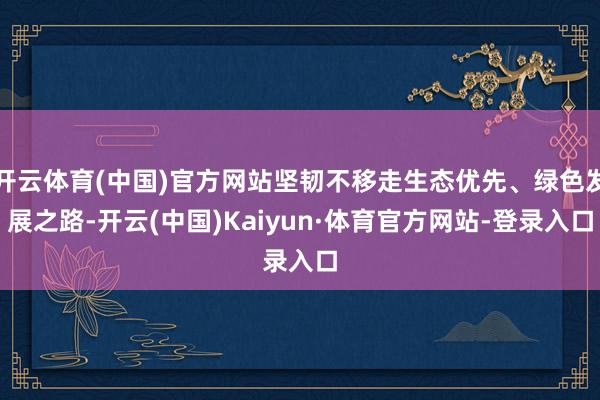 开云体育(中国)官方网站坚韧不移走生态优先、绿色发展之路-开云(中国)Kaiyun·体育官方网站-登录入口