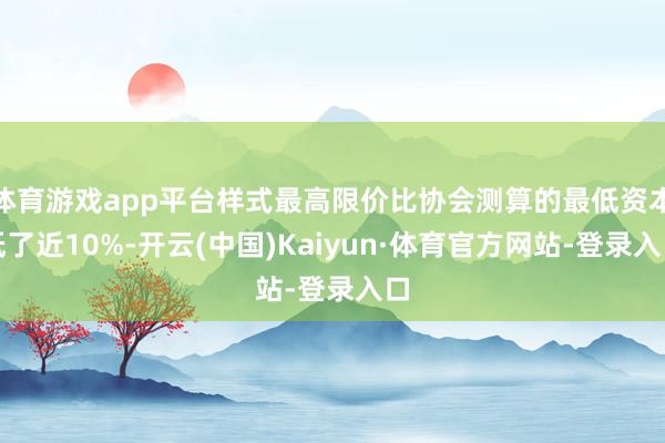 体育游戏app平台样式最高限价比协会测算的最低资本低了近10%-开云(中国)Kaiyun·体育官方网站-登录入口