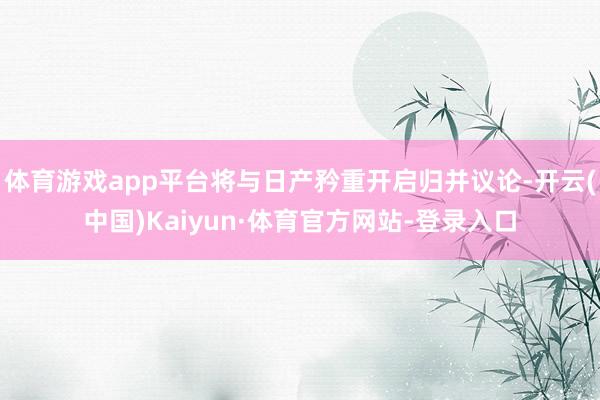 体育游戏app平台将与日产矜重开启归并议论-开云(中国)Kaiyun·体育官方网站-登录入口