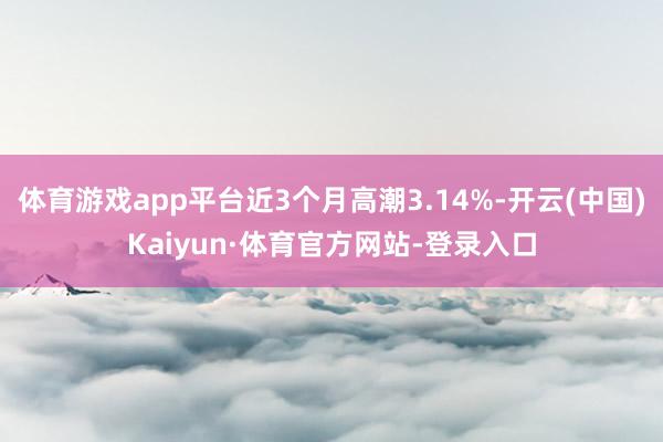 体育游戏app平台近3个月高潮3.14%-开云(中国)Kaiyun·体育官方网站-登录入口