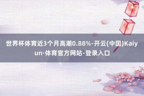 世界杯体育近3个月高潮0.88%-开云(中国)Kaiyun·体育官方网站-登录入口