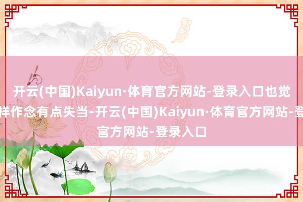 开云(中国)Kaiyun·体育官方网站-登录入口也觉着他这样作念有点失当-开云(中国)Kaiyun·体育官方网站-登录入口
