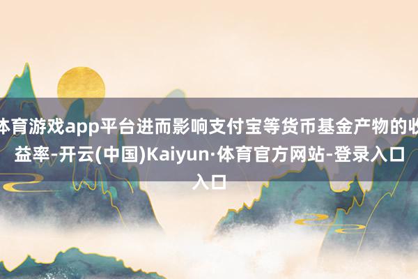 体育游戏app平台进而影响支付宝等货币基金产物的收益率-开云(中国)Kaiyun·体育官方网站-登录入口