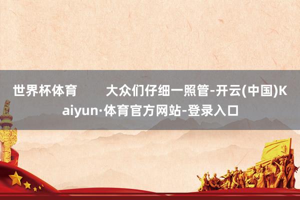 世界杯体育        大众们仔细一照管-开云(中国)Kaiyun·体育官方网站-登录入口