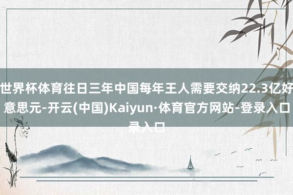 世界杯体育往日三年中国每年王人需要交纳22.3亿好意思元-开云(中国)Kaiyun·体育官方网站-登录入口