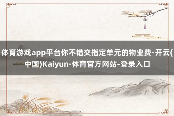 体育游戏app平台你不错交指定单元的物业费-开云(中国)Kaiyun·体育官方网站-登录入口