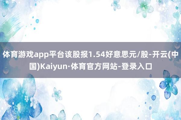 体育游戏app平台该股报1.54好意思元/股-开云(中国)Kaiyun·体育官方网站-登录入口