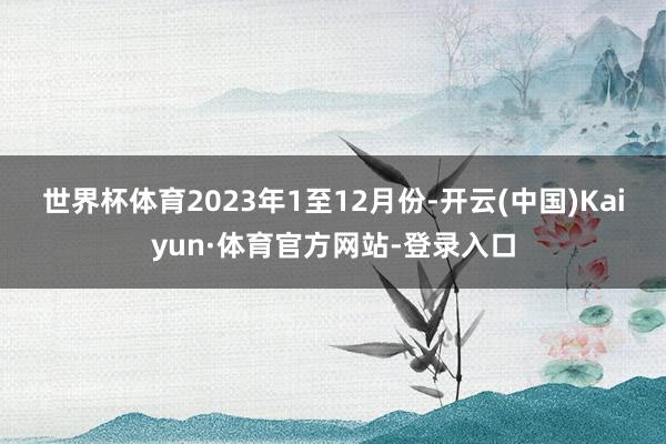 世界杯体育　　2023年1至12月份-开云(中国)Kaiyun·体育官方网站-登录入口
