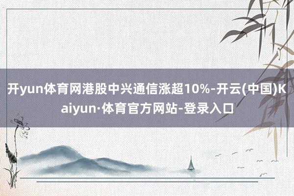 开yun体育网港股中兴通信涨超10%-开云(中国)Kaiyun·体育官方网站-登录入口