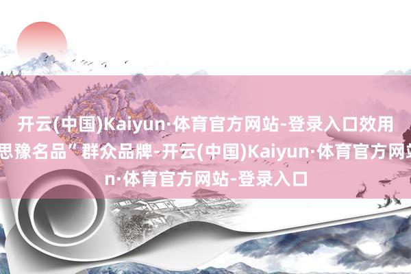 开云(中国)Kaiyun·体育官方网站-登录入口效用接济“好意思豫名品”群众品牌-开云(中国)Kaiyun·体育官方网站-登录入口