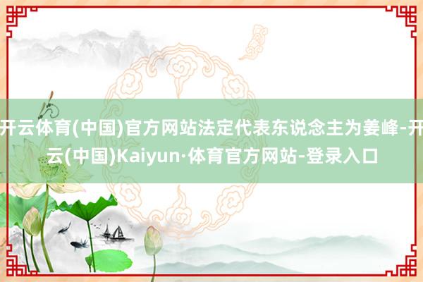开云体育(中国)官方网站法定代表东说念主为姜峰-开云(中国)Kaiyun·体育官方网站-登录入口