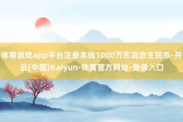 体育游戏app平台注册本钱1000万东说念主民币-开云(中国)Kaiyun·体育官方网站-登录入口