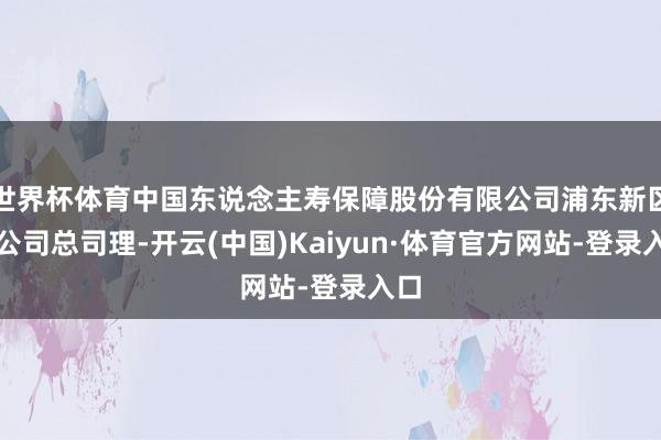 世界杯体育中国东说念主寿保障股份有限公司浦东新区支公司总司理-开云(中国)Kaiyun·体育官方网站-登录入口