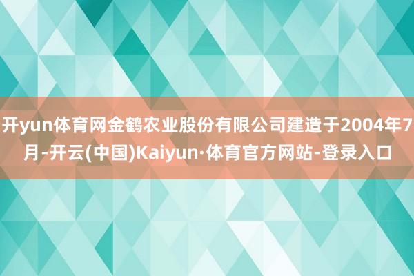开yun体育网金鹤农业股份有限公司建造于2004年7月-开云(中国)Kaiyun·体育官方网站-登录入口