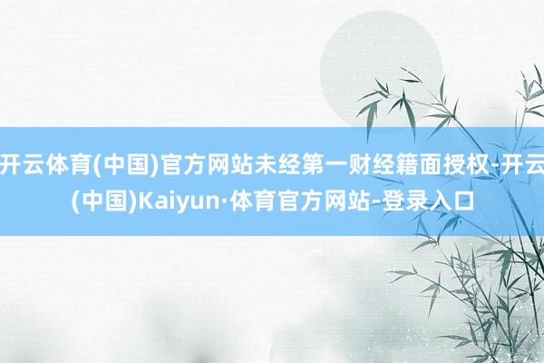 开云体育(中国)官方网站未经第一财经籍面授权-开云(中国)Kaiyun·体育官方网站-登录入口