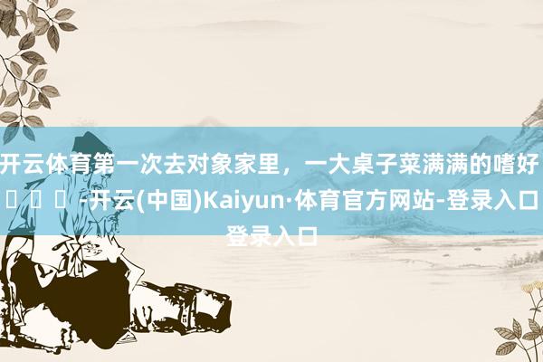 开云体育第一次去对象家里，一大桌子菜满满的嗜好 ​​​-开云(中国)Kaiyun·体育官方网站-登录入口