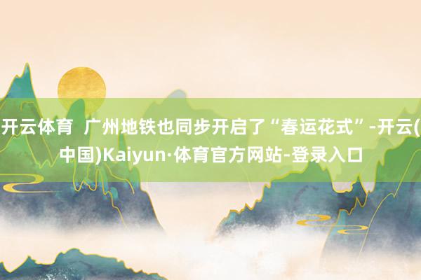 开云体育  广州地铁也同步开启了“春运花式”-开云(中国)Kaiyun·体育官方网站-登录入口