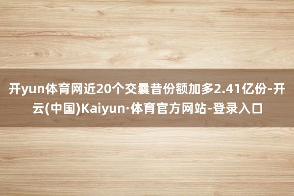 开yun体育网近20个交曩昔份额加多2.41亿份-开云(中国)Kaiyun·体育官方网站-登录入口