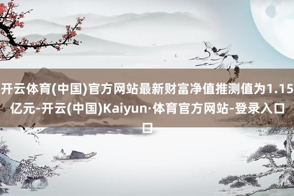 开云体育(中国)官方网站最新财富净值推测值为1.15亿元-开云(中国)Kaiyun·体育官方网站-登录入口