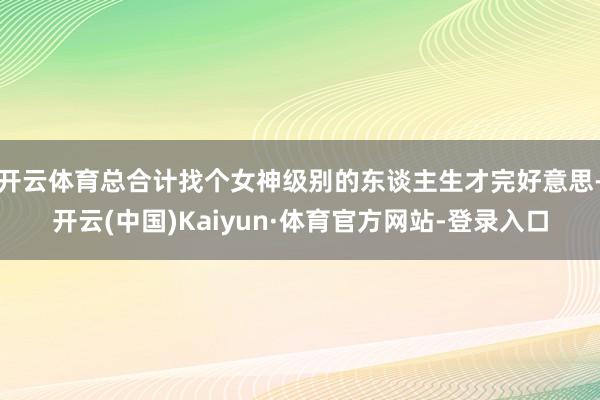 开云体育总合计找个女神级别的东谈主生才完好意思-开云(中国)Kaiyun·体育官方网站-登录入口