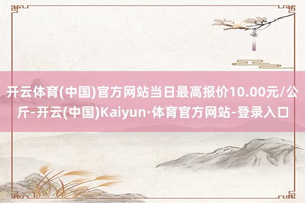 开云体育(中国)官方网站当日最高报价10.00元/公斤-开云(中国)Kaiyun·体育官方网站-登录入口
