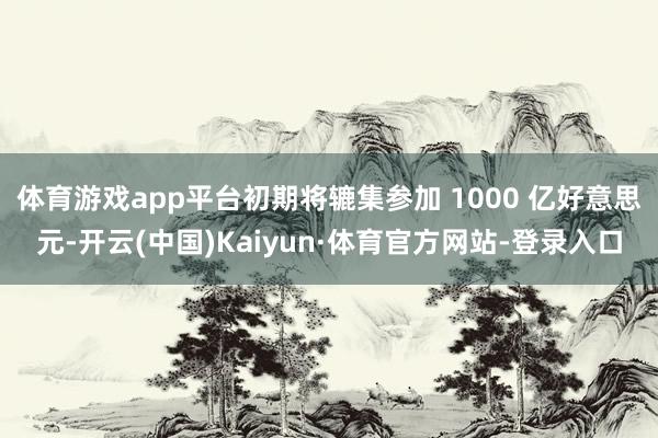 体育游戏app平台初期将辘集参加 1000 亿好意思元-开云(中国)Kaiyun·体育官方网站-登录入口