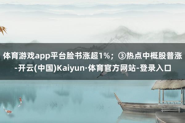 体育游戏app平台脸书涨超1%; ③热点中概股普涨-开云(中国)Kaiyun·体育官方网站-登录入口