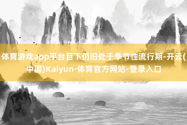 体育游戏app平台目下仍旧处于季节性流行期-开云(中国)Kaiyun·体育官方网站-登录入口