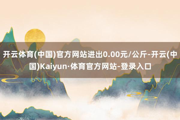 开云体育(中国)官方网站进出0.00元/公斤-开云(中国)Kaiyun·体育官方网站-登录入口