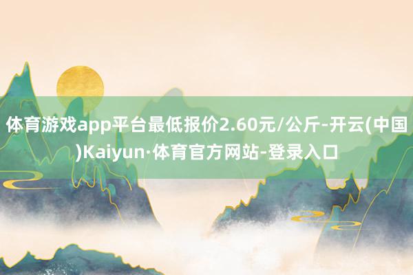 体育游戏app平台最低报价2.60元/公斤-开云(中国)Kaiyun·体育官方网站-登录入口