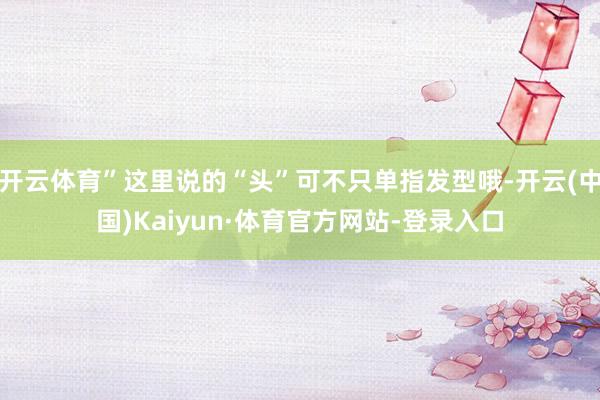 开云体育”这里说的“头”可不只单指发型哦-开云(中国)Kaiyun·体育官方网站-登录入口
