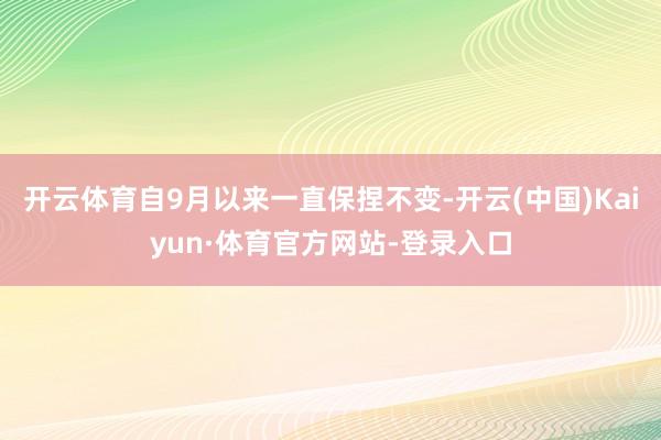 开云体育自9月以来一直保捏不变-开云(中国)Kaiyun·体育官方网站-登录入口
