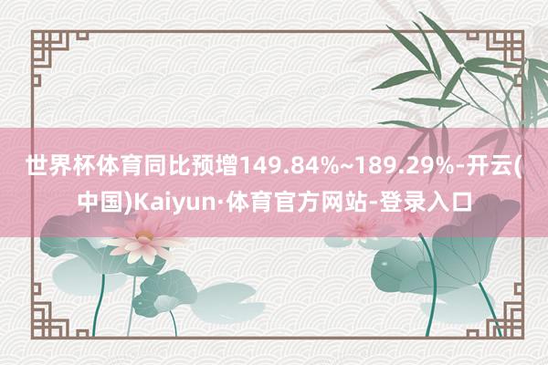 世界杯体育同比预增149.84%~189.29%-开云(中国)Kaiyun·体育官方网站-登录入口