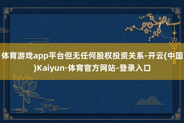 体育游戏app平台但无任何股权投资关系-开云(中国)Kaiyun·体育官方网站-登录入口