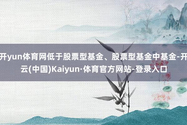 开yun体育网低于股票型基金、股票型基金中基金-开云(中国)Kaiyun·体育官方网站-登录入口