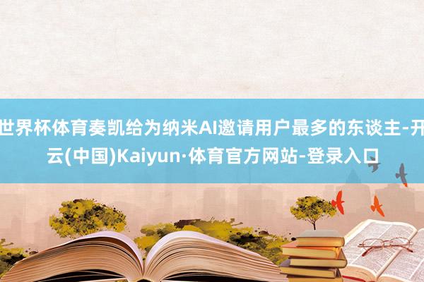 世界杯体育奏凯给为纳米AI邀请用户最多的东谈主-开云(中国)Kaiyun·体育官方网站-登录入口