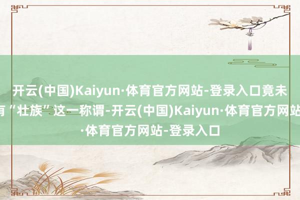 开云(中国)Kaiyun·体育官方网站-登录入口竟未知广西还有“壮族”这一称谓-开云(中国)Kaiyun·体育官方网站-登录入口