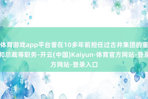 体育游戏app平台曾在10多年前担任过古井集团的董事长和总裁等职务-开云(中国)Kaiyun·体育官方网站-登录入口