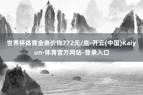 世界杯体育金条价钱772元/克-开云(中国)Kaiyun·体育官方网站-登录入口