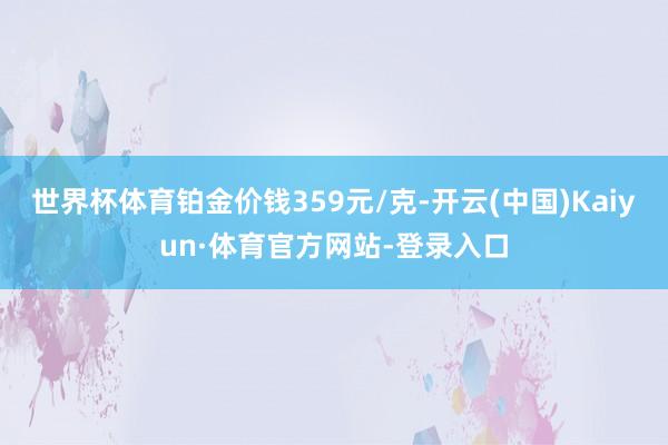 世界杯体育铂金价钱359元/克-开云(中国)Kaiyun·体育官方网站-登录入口