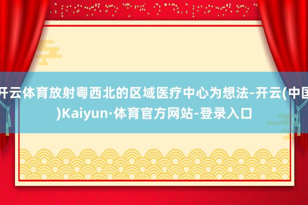 开云体育放射粤西北的区域医疗中心为想法-开云(中国)Kaiyun·体育官方网站-登录入口