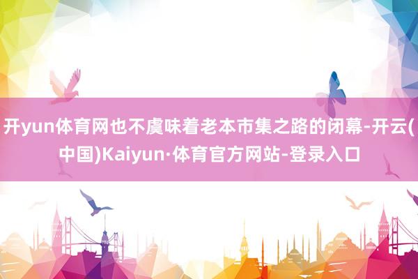 开yun体育网也不虞味着老本市集之路的闭幕-开云(中国)Kaiyun·体育官方网站-登录入口