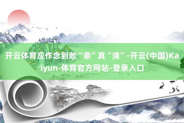 开云体育应作念到敢“亲”真“清”-开云(中国)Kaiyun·体育官方网站-登录入口