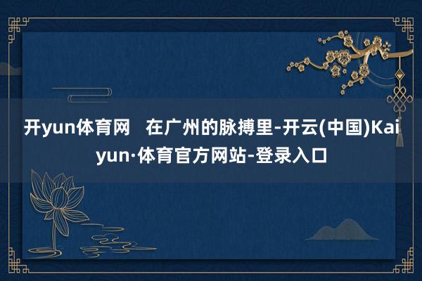 开yun体育网   在广州的脉搏里-开云(中国)Kaiyun·体育官方网站-登录入口