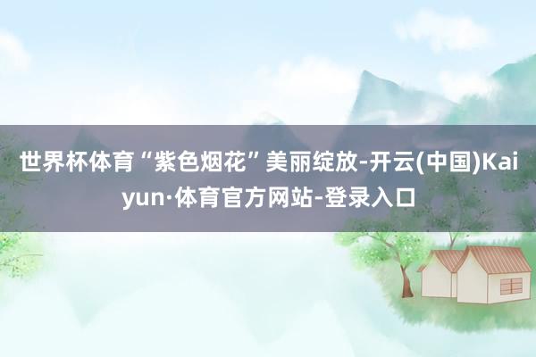 世界杯体育“紫色烟花”美丽绽放-开云(中国)Kaiyun·体育官方网站-登录入口