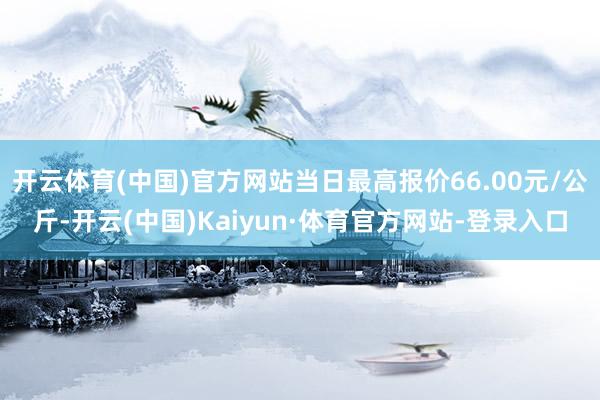 开云体育(中国)官方网站当日最高报价66.00元/公斤-开云(中国)Kaiyun·体育官方网站-登录入口