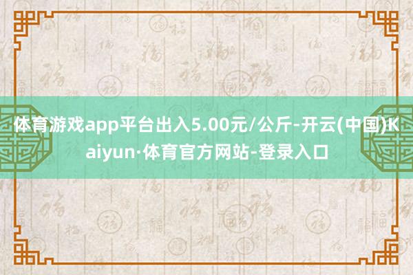 体育游戏app平台出入5.00元/公斤-开云(中国)Kaiyun·体育官方网站-登录入口