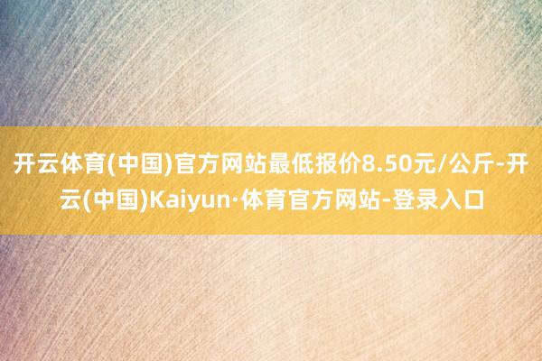 开云体育(中国)官方网站最低报价8.50元/公斤-开云(中国)Kaiyun·体育官方网站-登录入口