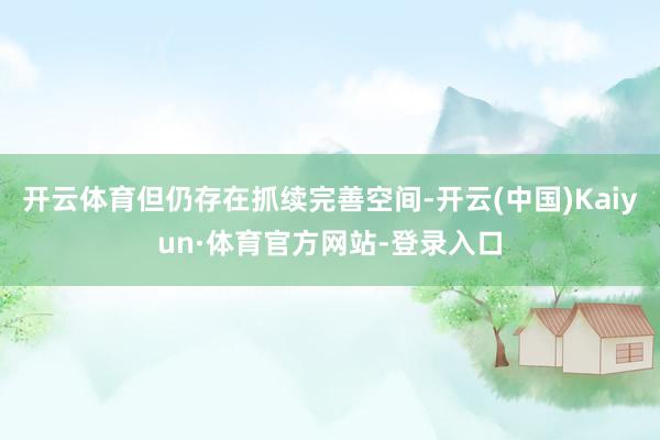 开云体育但仍存在抓续完善空间-开云(中国)Kaiyun·体育官方网站-登录入口